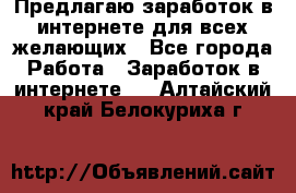 Предлагаю,заработок в интернете для всех желающих - Все города Работа » Заработок в интернете   . Алтайский край,Белокуриха г.